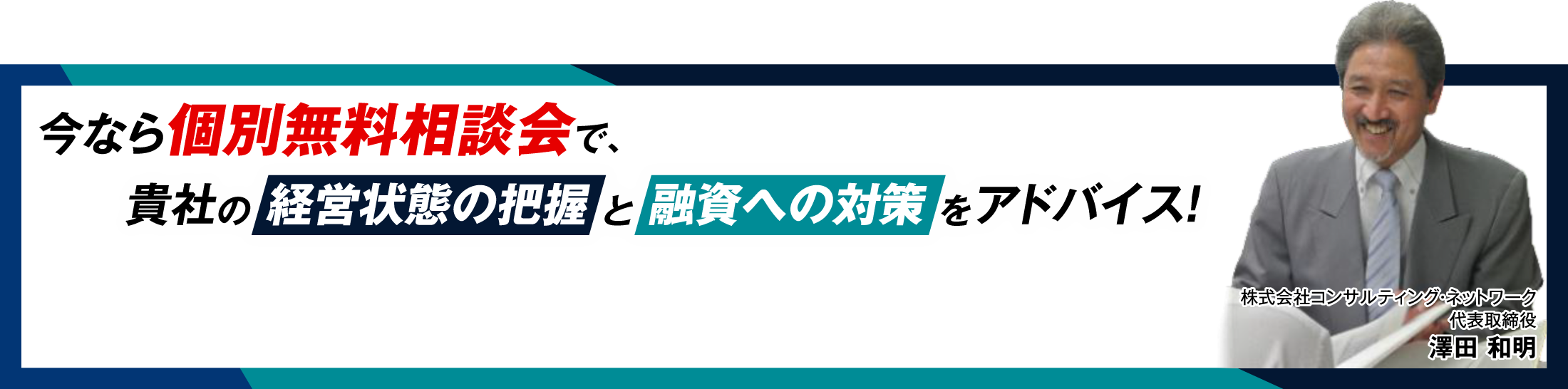 今なら個別無料相談会で、貴社の 経営状態の把握 と 融資への対策 をアドバイス！ 株式会社コンサルティング・ネットワーク代表取締役澤田 和明
