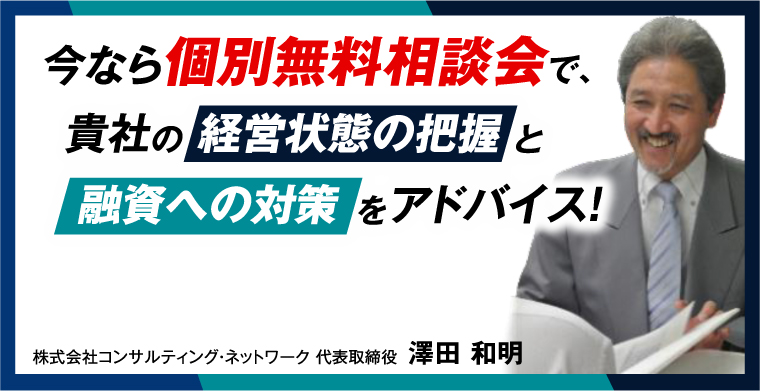 今なら個別無料相談会で、貴社の 経営状態の把握 と 融資への対策 をアドバイス！ 株式会社コンサルティング・ネットワーク代表取締役澤田 和明